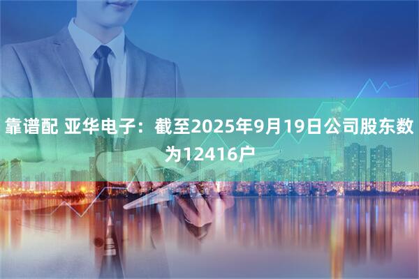 靠谱配 亚华电子：截至2025年9月19日公司股东数为12416户