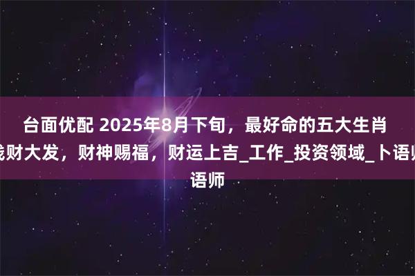 台面优配 2025年8月下旬,最好命的五大生肖 钱财大发,财神赐福,财运上吉_工作_投资领域_卜语师