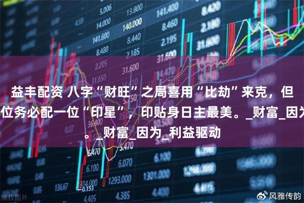 益丰配资 八字“财旺”之局喜用“比劫”来克，但要想提升段位务必配一位“印星”，印贴身日主最美。_财富_因为_利益驱动