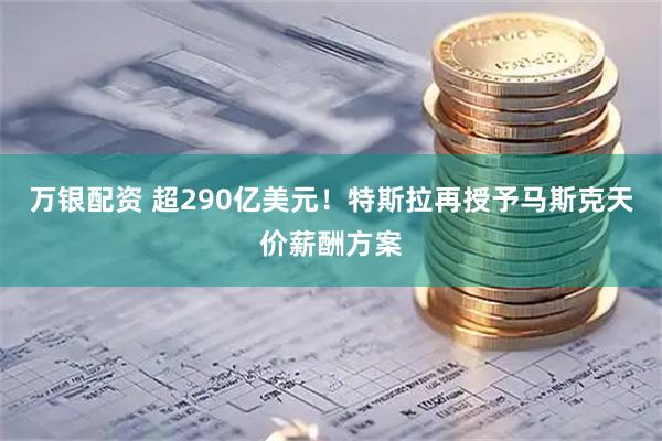 万银配资 超290亿美元！特斯拉再授予马斯克天价薪酬方案