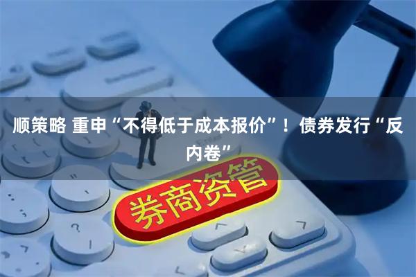 顺策略 重申“不得低于成本报价”！债券发行“反内卷”