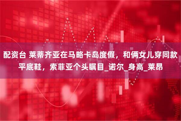 配资台 莱蒂齐亚在马略卡岛度假，和俩女儿穿同款平底鞋，索菲亚个头瞩目_诺尔_身高_莱昂