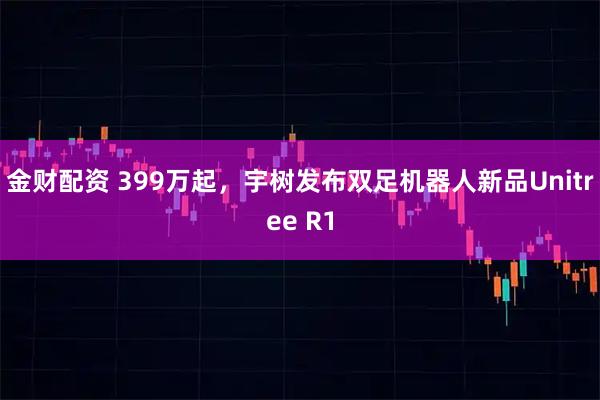 金财配资 399万起，宇树发布双足机器人新品Unitree R1