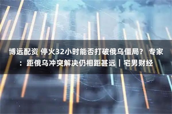 博远配资 停火32小时能否打破俄乌僵局？ 专家：距俄乌冲突解决仍相距甚远｜宅男财经