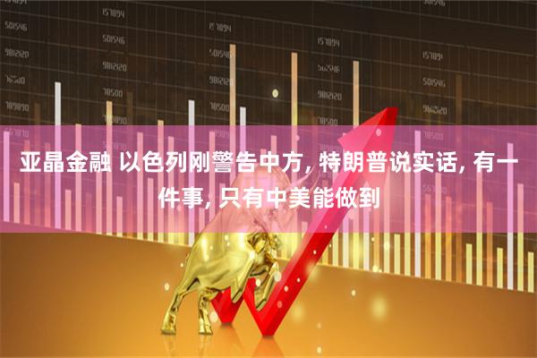 亚晶金融 以色列刚警告中方, 特朗普说实话, 有一件事, 只有中美能做到