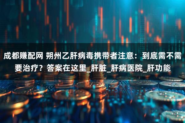成都赚配网 朔州乙肝病毒携带者注意：到底需不需要治疗？答案在这里_肝脏_肝病医院_肝功能