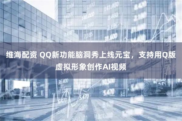 维海配资 QQ新功能脑洞秀上线元宝，支持用Q版虚拟形象创作AI视频