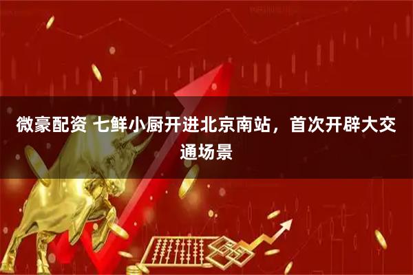 微豪配资 七鲜小厨开进北京南站，首次开辟大交通场景