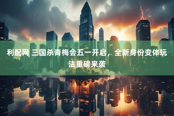 利配网 三国杀青梅会五一开启，全新身份变体玩法重磅来袭
