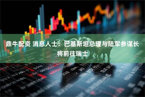 鼎牛配资 消息人士：巴基斯坦总理与陆军参谋长将前往瑞士
