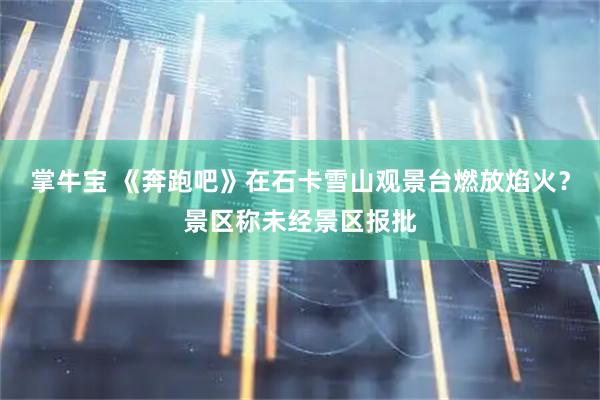 掌牛宝 《奔跑吧》在石卡雪山观景台燃放焰火？景区称未经景区报批