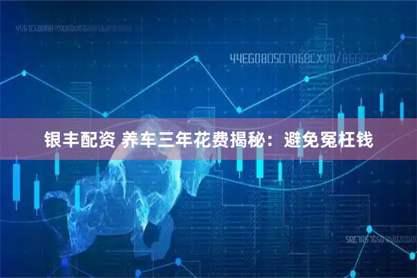 银丰配资 养车三年花费揭秘：避免冤枉钱