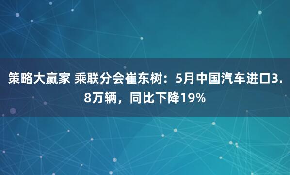 策略大赢家 乘联分会崔东树：5月中国汽车进口3.8万辆，同比下降19%