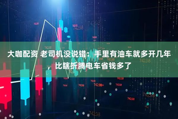 大咖配资 老司机没说错：手里有油车就多开几年，比瞎折腾电车省钱多了