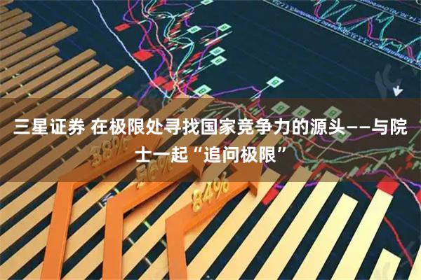 三星证券 在极限处寻找国家竞争力的源头——与院士一起“追问极限”