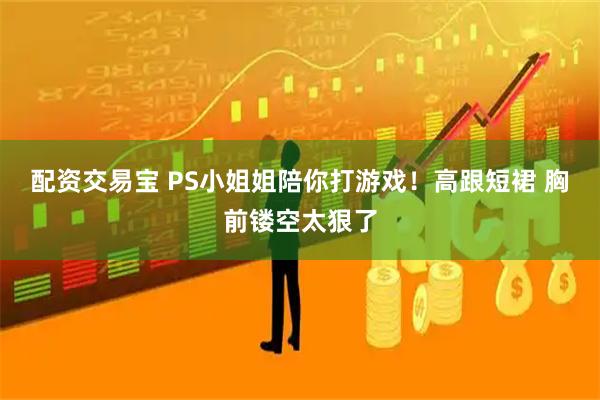 配资交易宝 PS小姐姐陪你打游戏！高跟短裙 胸前镂空太狠了