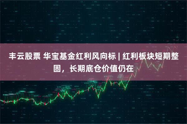 丰云股票 华宝基金红利风向标 | 红利板块短期整固，长期底仓价值仍在