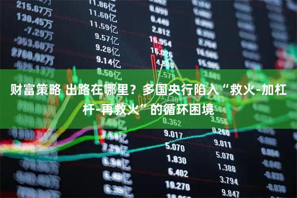 财富策略 出路在哪里？多国央行陷入“救火-加杠杆-再救火”的循环困境