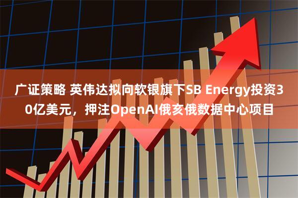 广证策略 英伟达拟向软银旗下SB Energy投资30亿美元，押注OpenAI俄亥俄数据中心项目