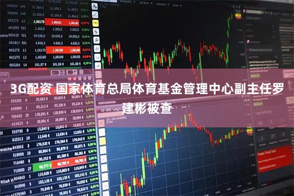 3G配资 国家体育总局体育基金管理中心副主任罗建彬被查