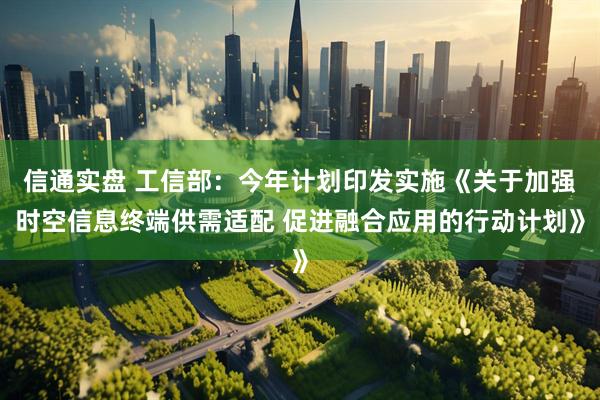 信通实盘 工信部：今年计划印发实施《关于加强时空信息终端供需适配 促进融合应用的行动计划》