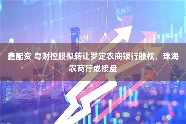 鑫配资 粤财控股拟转让罗定农商银行股权，珠海农商行或接盘