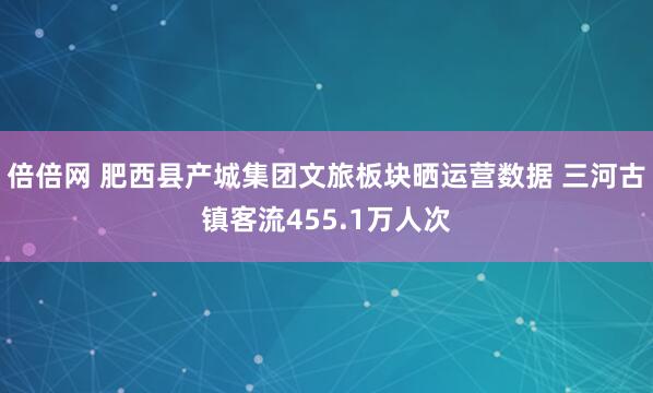 倍倍网 肥西县产城集团文旅板块晒运营数据 三河古镇客流455.1万人次