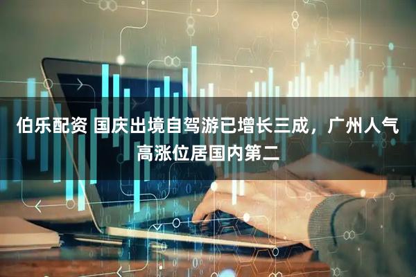 伯乐配资 国庆出境自驾游已增长三成，广州人气高涨位居国内第二